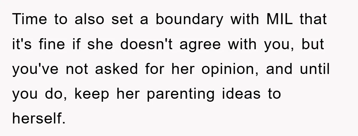 Time to also set a boundary with MIL that it's fine if she doesn't agree with you, but you've not asked for her opinion, and until you do, keep her...