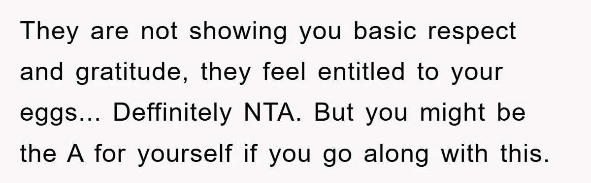 They are not showing you basic respect and gratitude, they feel entitled to your eggs... Deffinitely NTA. But you might be the A for yourself if you go along with...