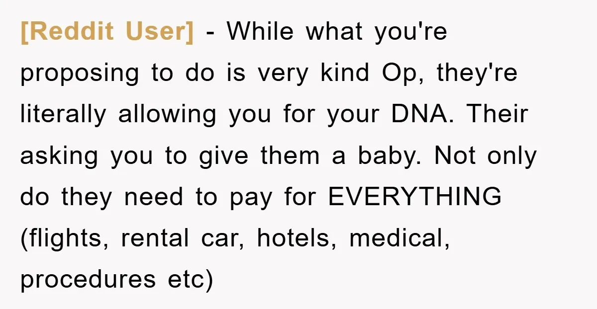 [Reddit User] - While what you're proposing to do is very kind Op, they're literally allowing you for your DNA. Their asking you to give them a baby. Not only...