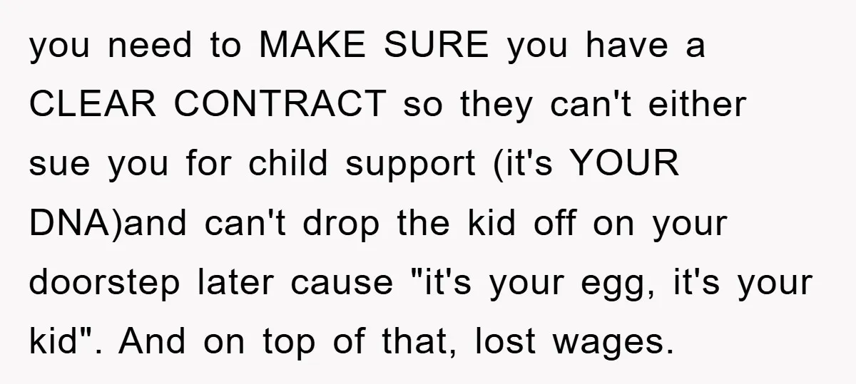 you need to MAKE SURE you have a CLEAR CONTRACT so they can't either sue you for child support (it's YOUR DNA)and can't drop the kid off on your doorstep...
