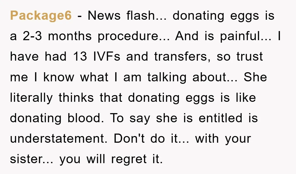 Package6 - News flash... donating eggs is a 2-3 months procedure... And is painful... I have had 13 IVFs and transfers, so trust me I know what I am talking...