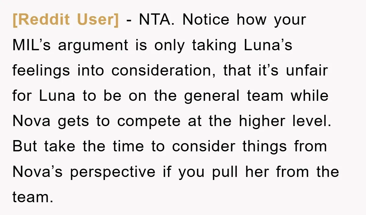 [Reddit User] − NTA. Notice how your MIL’s argument is only taking Luna’s feelings into consideration, that it’s unfair for Luna to be on the general team while Nova gets...