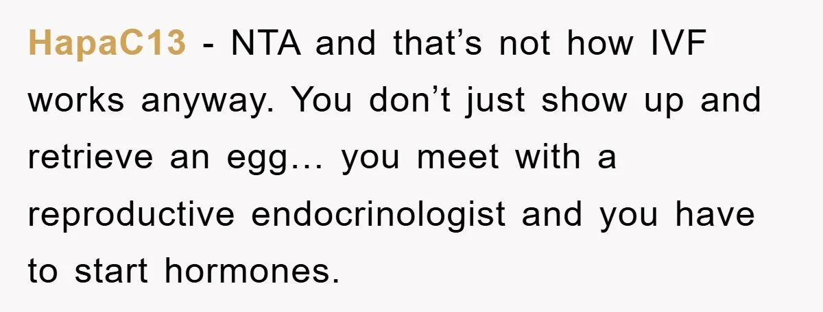 HapaC13 - NTA and that’s not how IVF works anyway. You don’t just show up and retrieve an egg… you meet with a reproductive endocrinologist and you have to start...