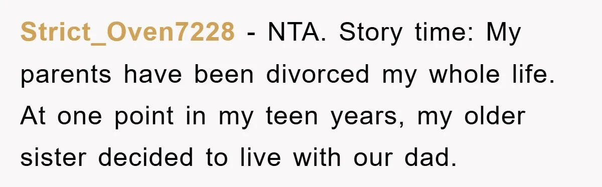 Strict_Oven7228 − NTA. Story time: My parents have been divorced my whole life. At one point in my teen years, my older sister decided to live with our dad.