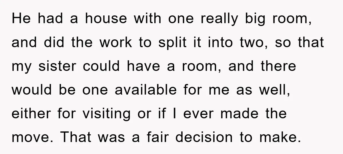 He had a house with one really big room, and did the work to split it into two, so that my sister could have a room, and there would be...