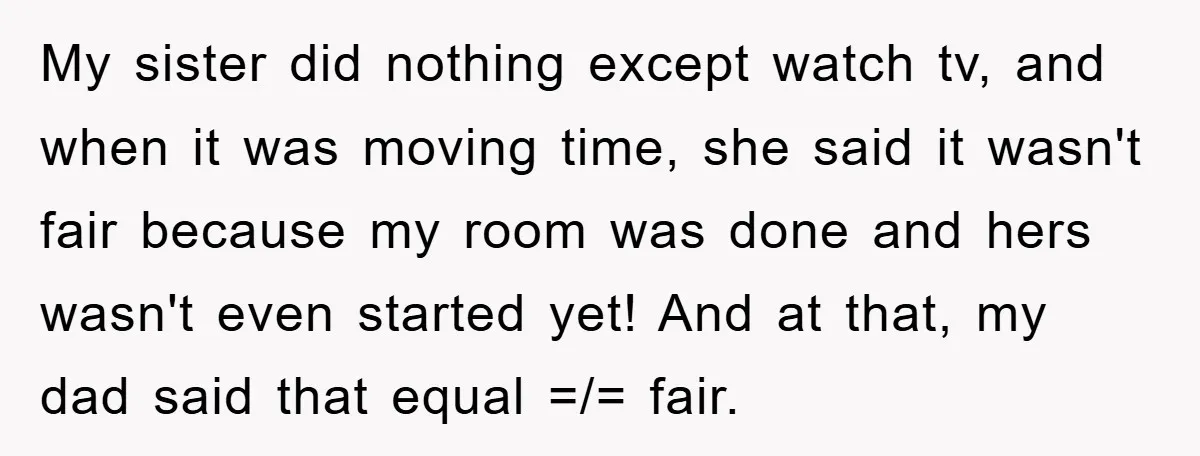 My sister did nothing except watch tv, and when it was moving time, she said it wasn't fair because my room was done and hers wasn't even started yet! And...