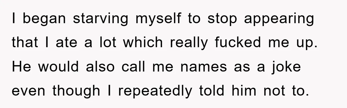 I began starving myself to stop appearing that I ate a lot which really fucked me up. He would also call me names as a joke even though I repeatedly...