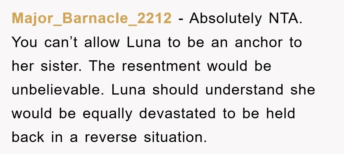 Major_Barnacle_2212 − Absolutely NTA. You can’t allow Luna to be an anchor to her sister. The resentment would be unbelievable. Luna should understand she would be equally devastated to be...