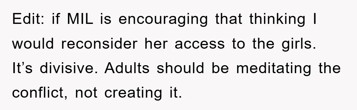 Edit: if MIL is encouraging that thinking I would reconsider her access to the girls. It’s divisive. Adults should be meditating the conflict, not creating it.