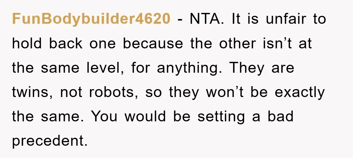 FunBodybuilder4620 − NTA. It is unfair to hold back one because the other isn’t at the same level, for anything. They are twins, not robots, so they won’t be exactly...