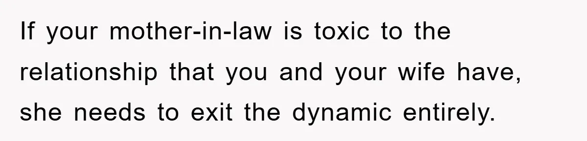 If your mother-in-law is toxic to the relationship that you and your wife have, she needs to exit the dynamic entirely.