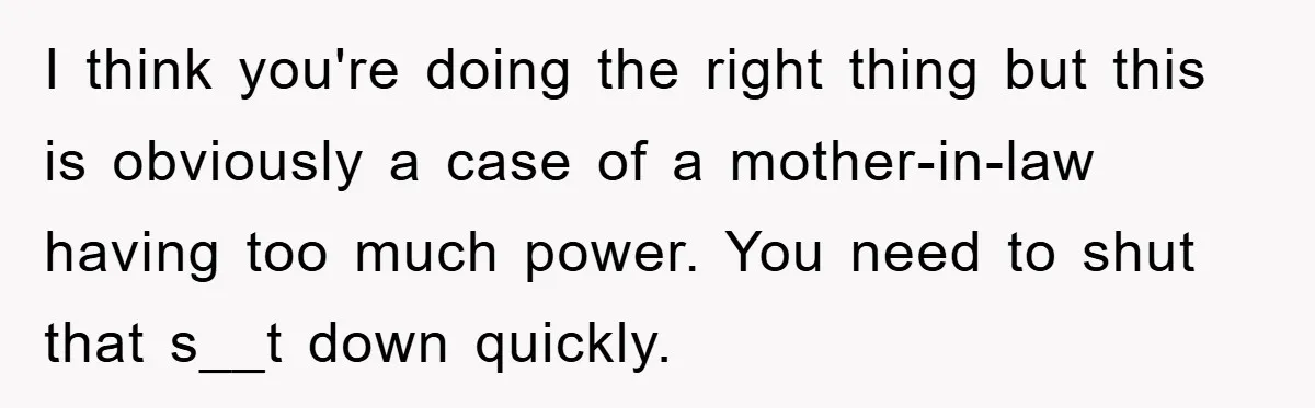 I think you're doing the right thing but this is obviously a case of a mother-in-law having too much power. You need to shut that s__t down quickly.