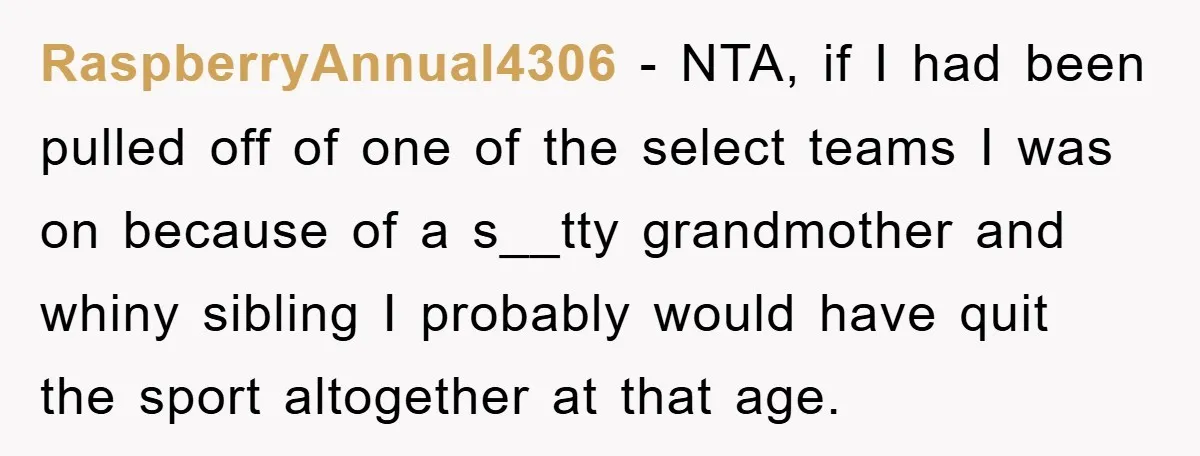 RaspberryAnnual4306 − NTA, if I had been pulled off of one of the select teams I was on because of a s__tty grandmother and whiny sibling I probably would have...
