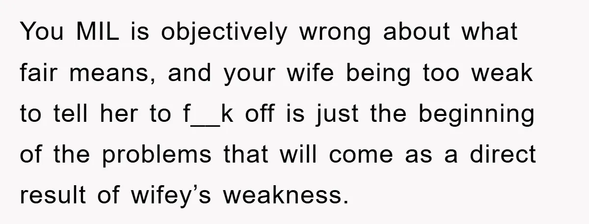You MIL is objectively wrong about what fair means, and your wife being too weak to tell her to f__k off is just the beginning of the problems that will...