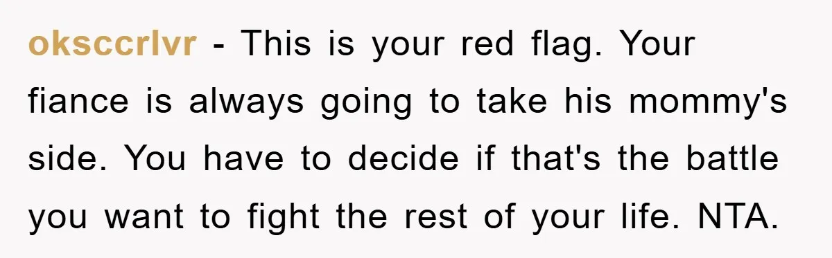 oksccrlvr − This is your red flag. Your fiance is always going to take his mommy's side. You have to decide if that's the battle you want to fight the...