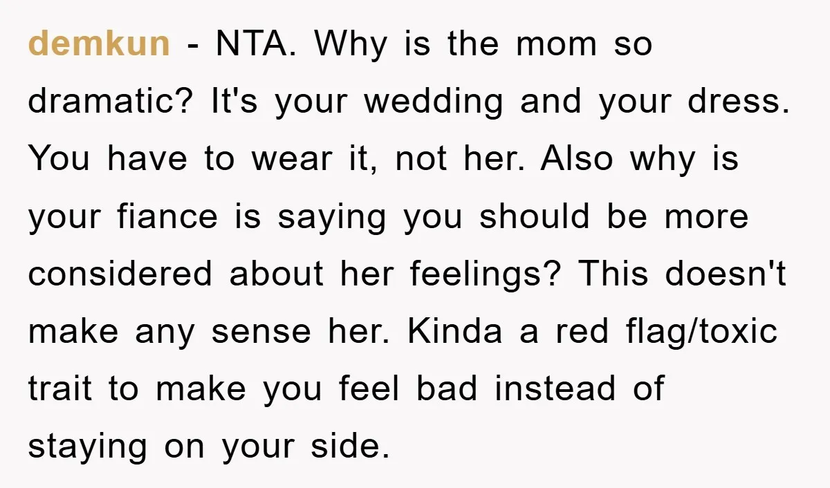 demkun − NTA. Why is the mom so dramatic? It's your wedding and your dress. You have to wear it, not her. Also why is your fiance is saying you...