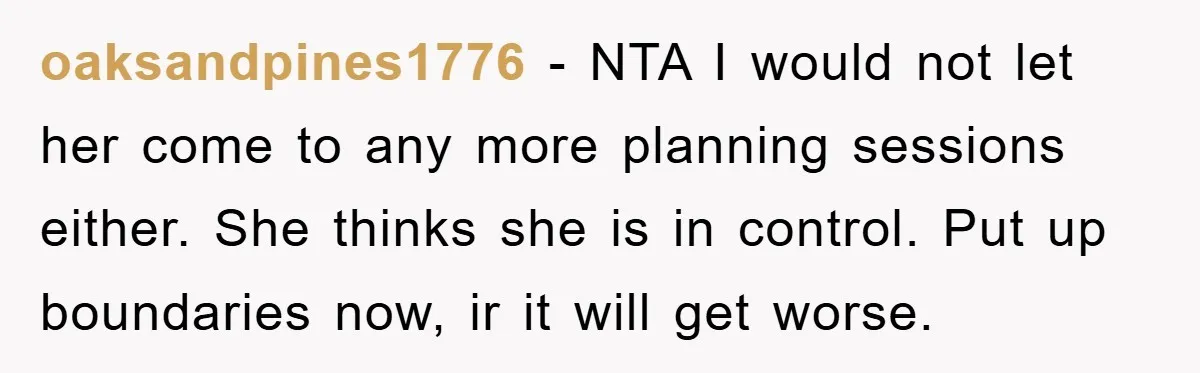oaksandpines1776 − NTA I would not let her come to any more planning sessions either. She thinks she is in control. Put up boundaries now, ir it will get worse.