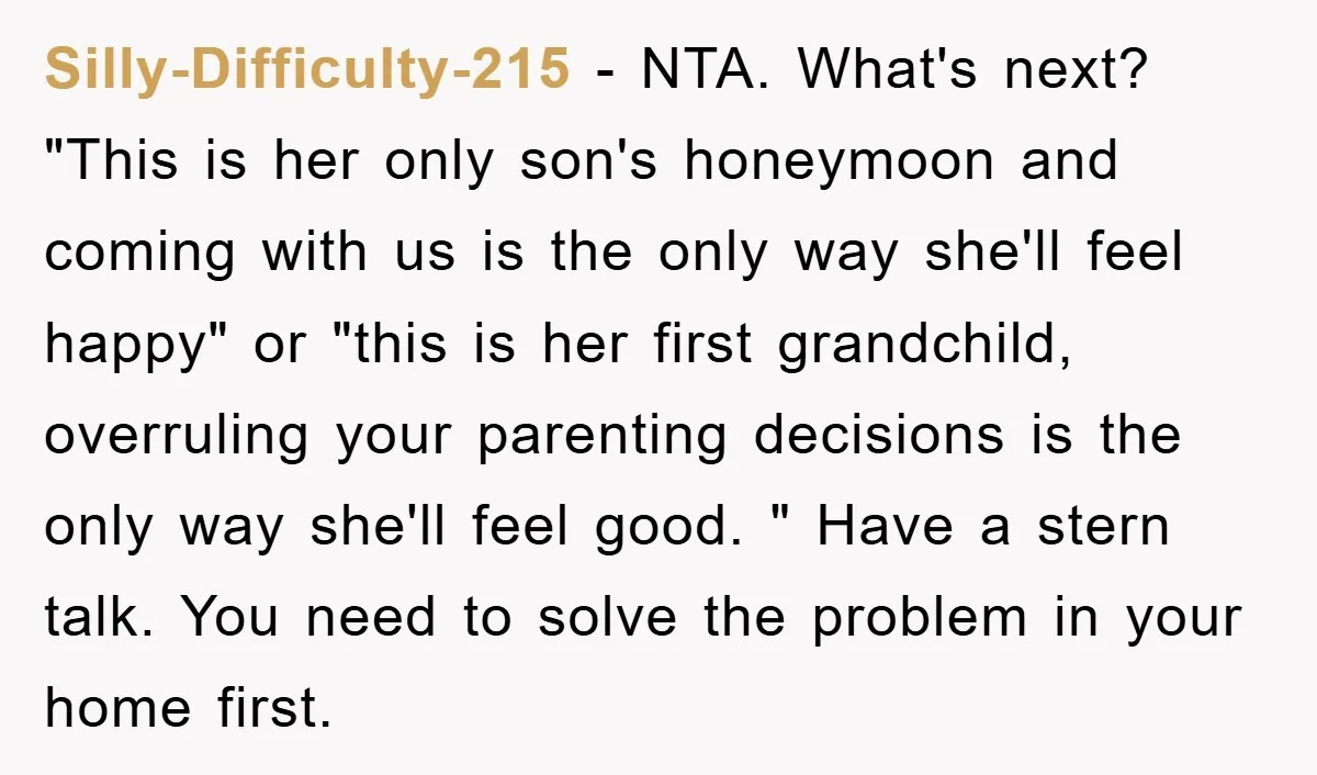 Silly-Difficulty-215 − NTA. What's next? "This is her only son's honeymoon and coming with us is the only way she'll feel happy" or "this is her first grandchild, overruling your...
