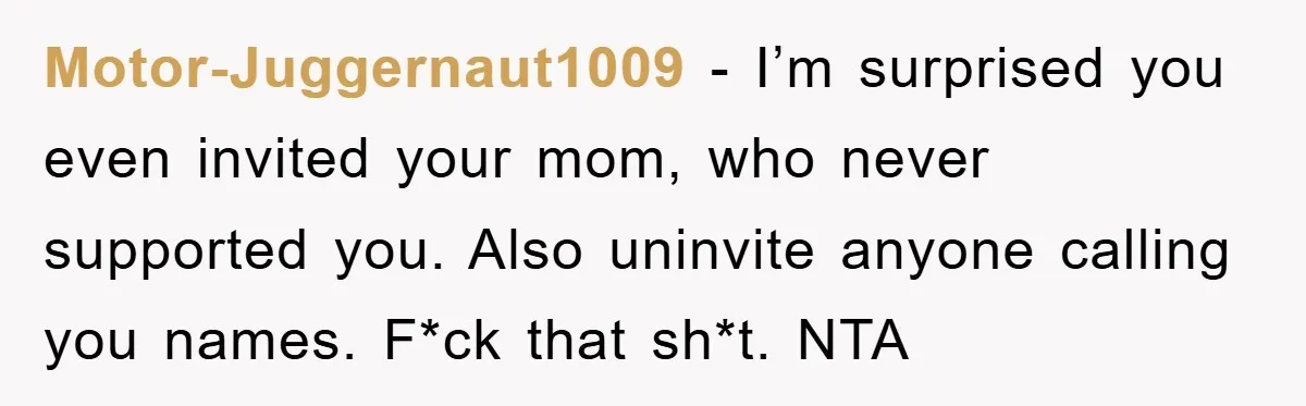 Motor-Juggernaut1009 − I’m surprised you even invited your mom, who never supported you. Also uninvite anyone calling you names. F*ck that sh*t. NTA