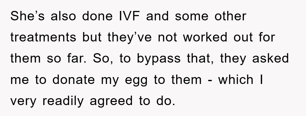 She’s also done IVF and some other treatments but they’ve not worked out for them so far. So, to bypass that, they asked me to donate my egg to them...