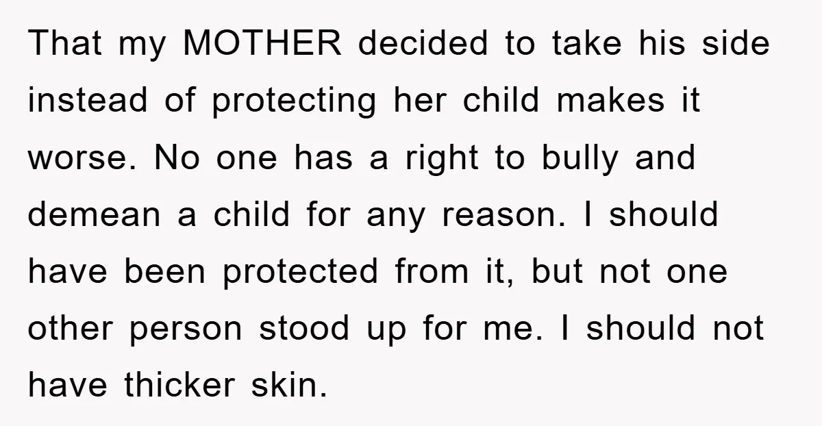 That my MOTHER decided to take his side instead of protecting her child makes it worse. No one has a right to bully and demean a child for any reason....