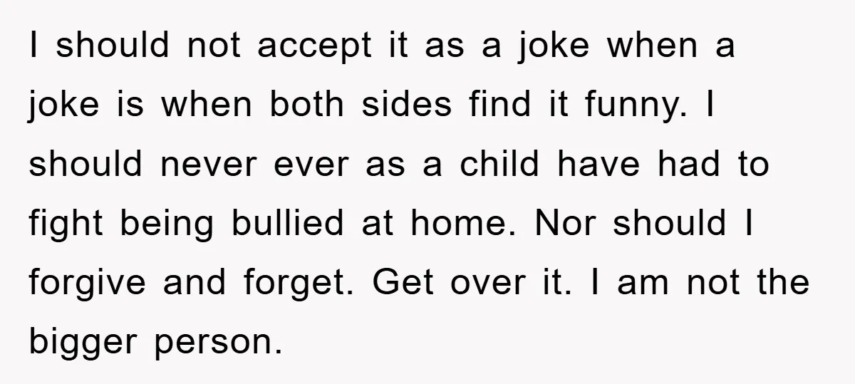 I should not accept it as a joke when a joke is when both sides find it funny. I should never ever as a child have had to fight being...