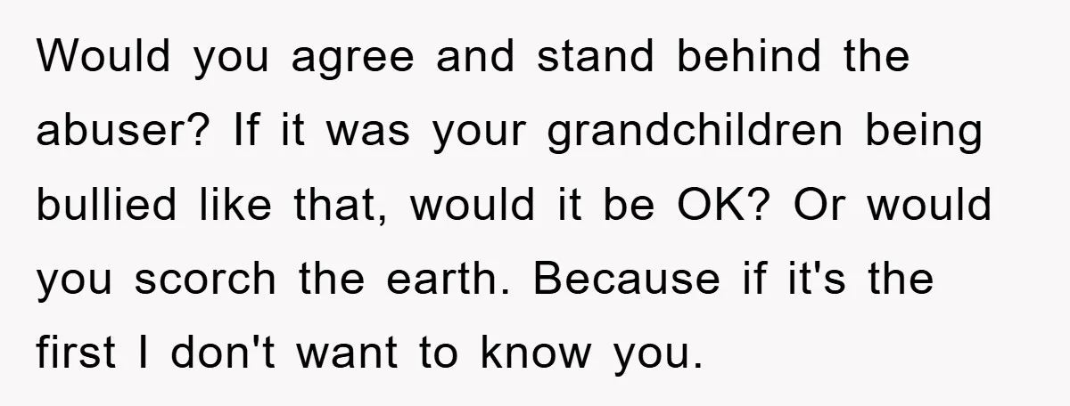 Would you agree and stand behind the abuser? If it was your grandchildren being bullied like that, would it be OK? Or would you scorch the earth. Because if it's...