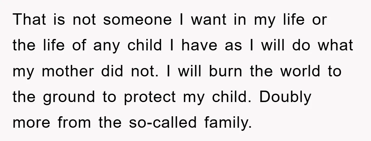 That is not someone I want in my life or the life of any child I have as I will do what my mother did not. I will burn the...