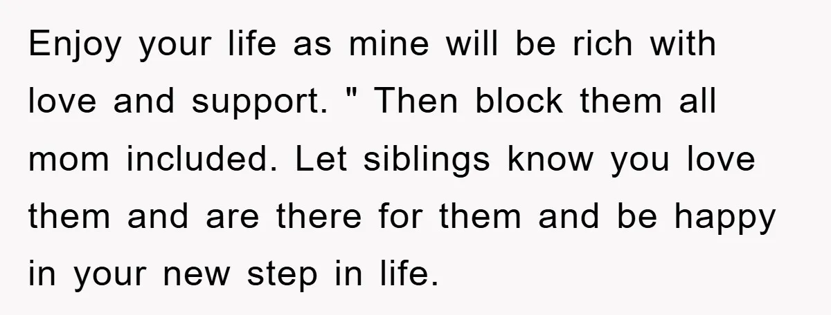 Enjoy your life as mine will be rich with love and support. " Then block them all mom included. Let siblings know you love them and are there for them...