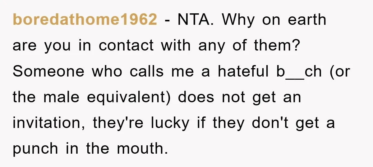 boredathome1962 − NTA. Why on earth are you in contact with any of them? Someone who calls me a hateful b__ch (or the male equivalent) does not get an invitation,...