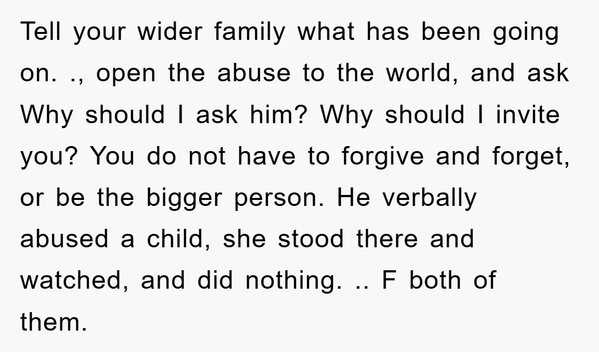 Tell your wider family what has been going on. ., open the abuse to the world, and ask Why should I ask him? Why should I invite you? You do...