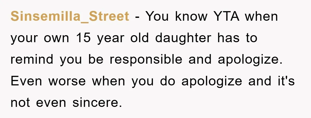 Sinsemilla_Street − You know YTA when your own 15 year old daughter has to remind you be responsible and apologize. Even worse when you do apologize and it's not even...