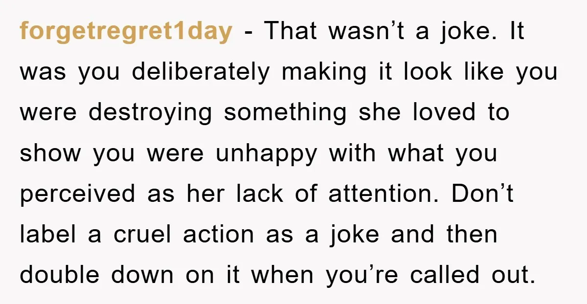 forgetregret1day − That wasn’t a joke. It was you deliberately making it look like you were destroying something she loved to show you were unhappy with what you perceived as...