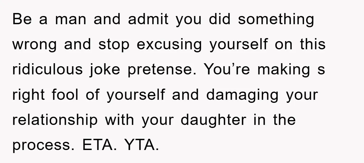 Be a man and admit you did something wrong and stop excusing yourself on this ridiculous joke pretense. You’re making s right fool of yourself and damaging your relationship with...