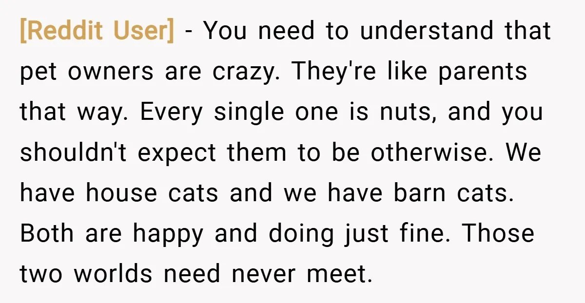 [Reddit User] − You need to understand that pet owners are crazy. They're like parents that way. Every single one is nuts, and you shouldn't expect them to be otherwise....