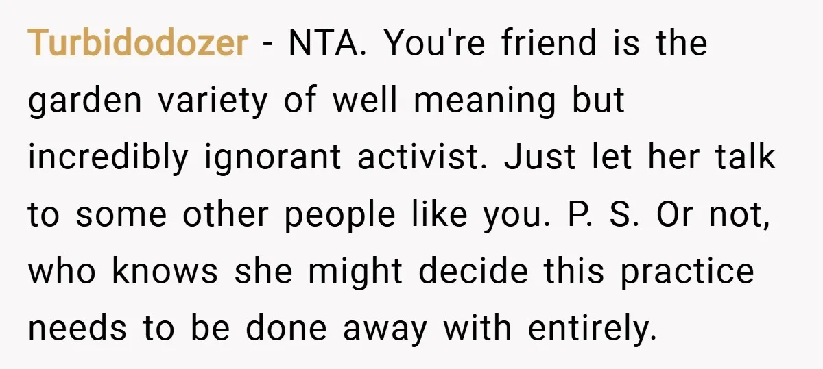 Turbidodozer − NTA. You're friend is the garden variety of well meaning but incredibly ignorant activist. Just let her talk to some other people like you. P. S. Or not,...