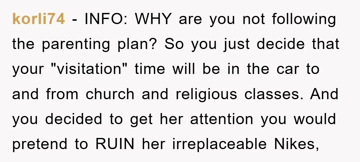 korli74 − INFO: WHY are you not following the parenting plan? So you just decide that your "visitation" time will be in the car to and from church and religious...