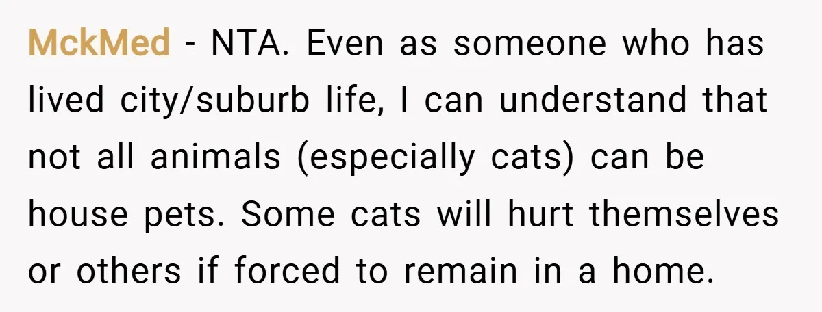 MckMed − NTA. Even as someone who has lived city/suburb life, I can understand that not all animals (especially cats) can be house pets. Some cats will hurt themselves or...