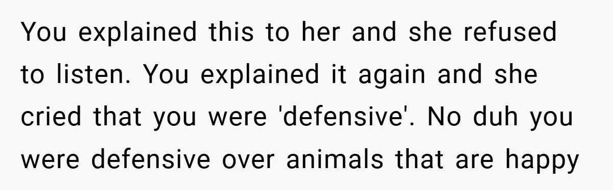 You explained this to her and she refused to listen. You explained it again and she cried that you were 'defensive'. No duh you were defensive over animals that are...