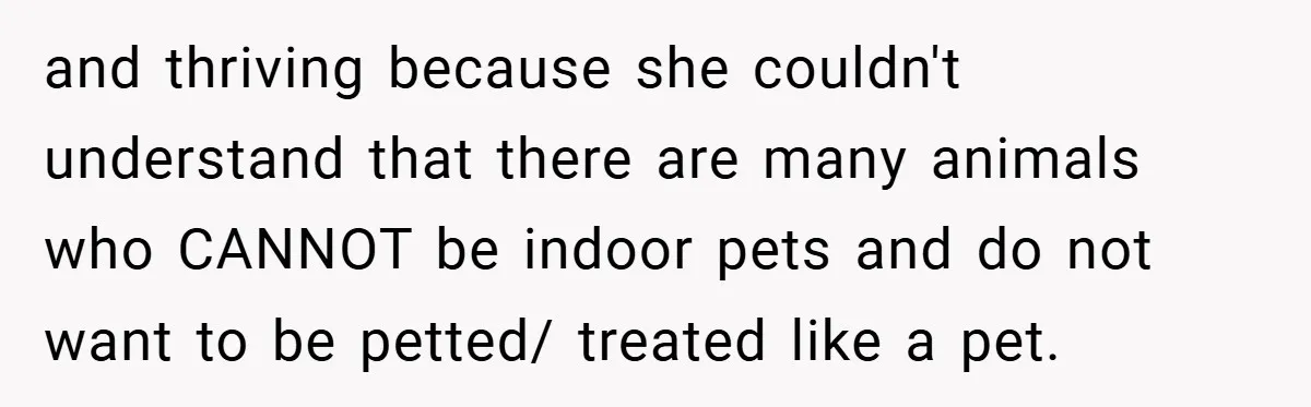 and thriving because she couldn't understand that there are many animals who CANNOT be indoor pets and do not want to be petted/ treated like a pet.
