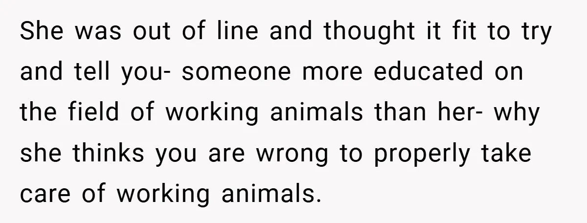 She was out of line and thought it fit to try and tell you- someone more educated on the field of working animals than her- why she thinks you are...