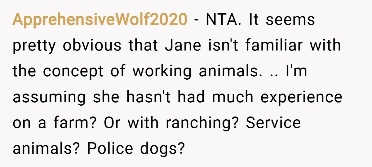 ApprehensiveWolf2020 − NTA. It seems pretty obvious that Jane isn't familiar with the concept of working animals. .. I'm assuming she hasn't had much experience on a farm? Or with...