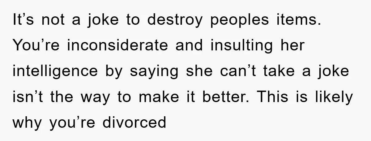 It’s not a joke to destroy peoples items. You’re inconsiderate and insulting her intelligence by saying she can’t take a joke isn’t the way to make it better. This is...