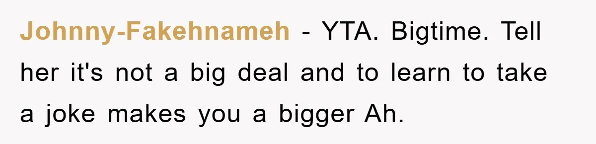 Johnny-Fakehnameh − YTA. Bigtime. Tell her it's not a big deal and to learn to take a joke makes you a bigger Ah.
