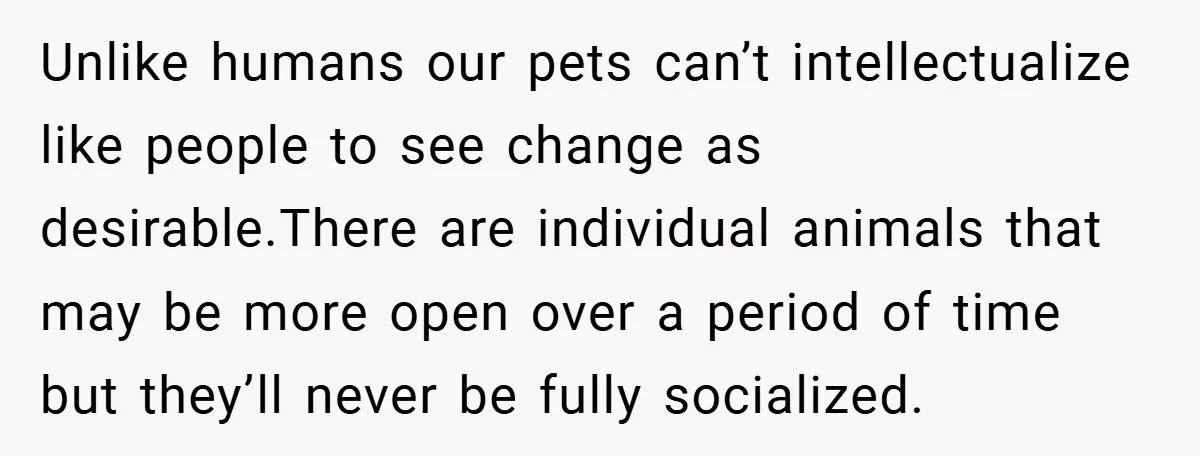 Unlike humans our pets can’t intellectualize like people to see change as desirable.There are individual animals that may be more open over a period of time but they’ll never be...