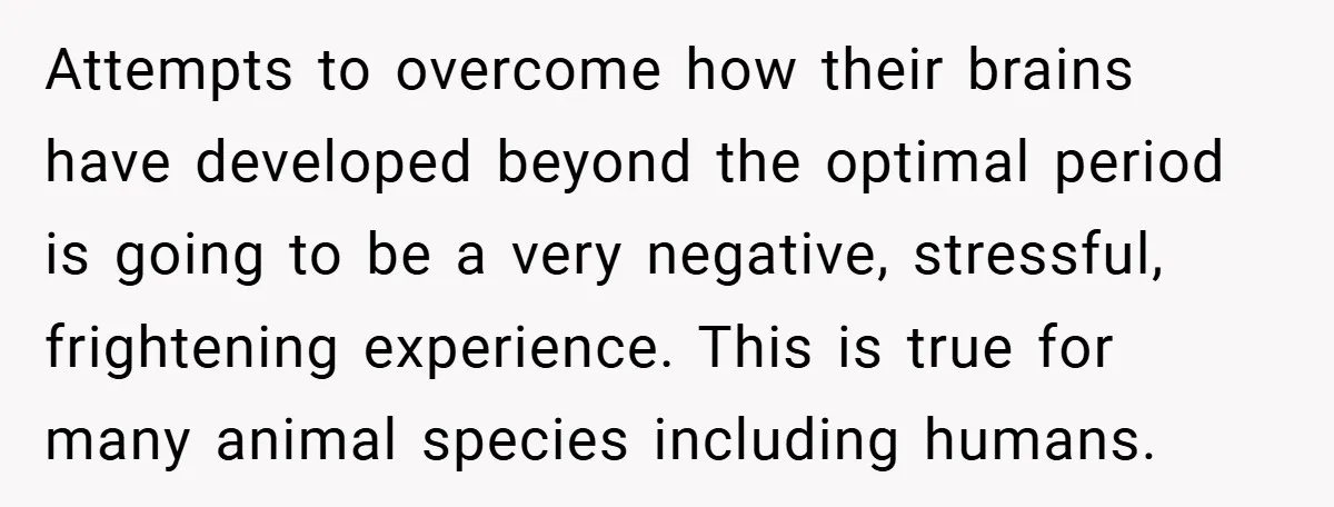 Attempts to overcome how their brains have developed beyond the optimal period is going to be a very negative, stressful, frightening experience. This is true for many animal species including...