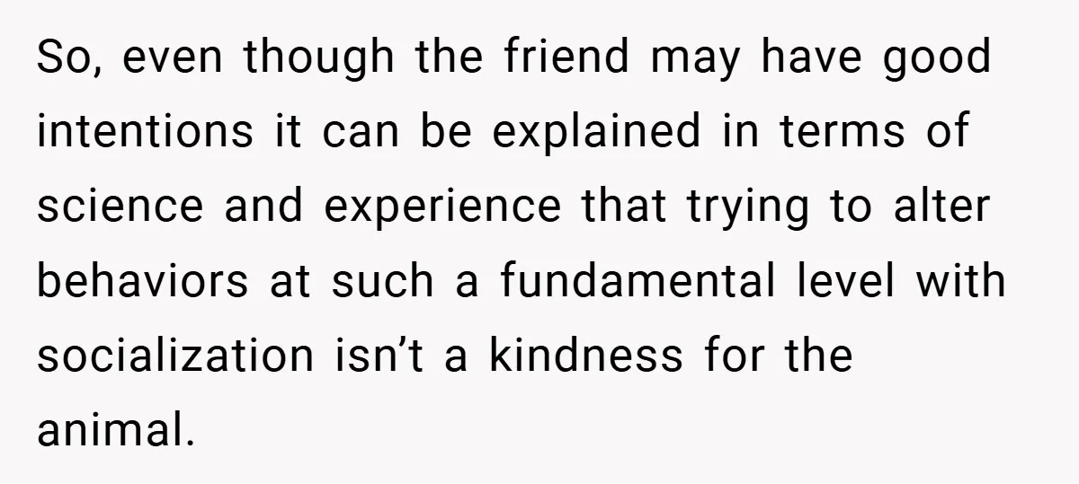 So, even though the friend may have good intentions it can be explained in terms of science and experience that trying to alter behaviors at such a fundamental level with...