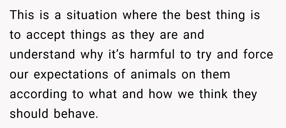 This is a situation where the best thing is to accept things as they are and understand why it’s harmful to try and force our expectations of animals on them...
