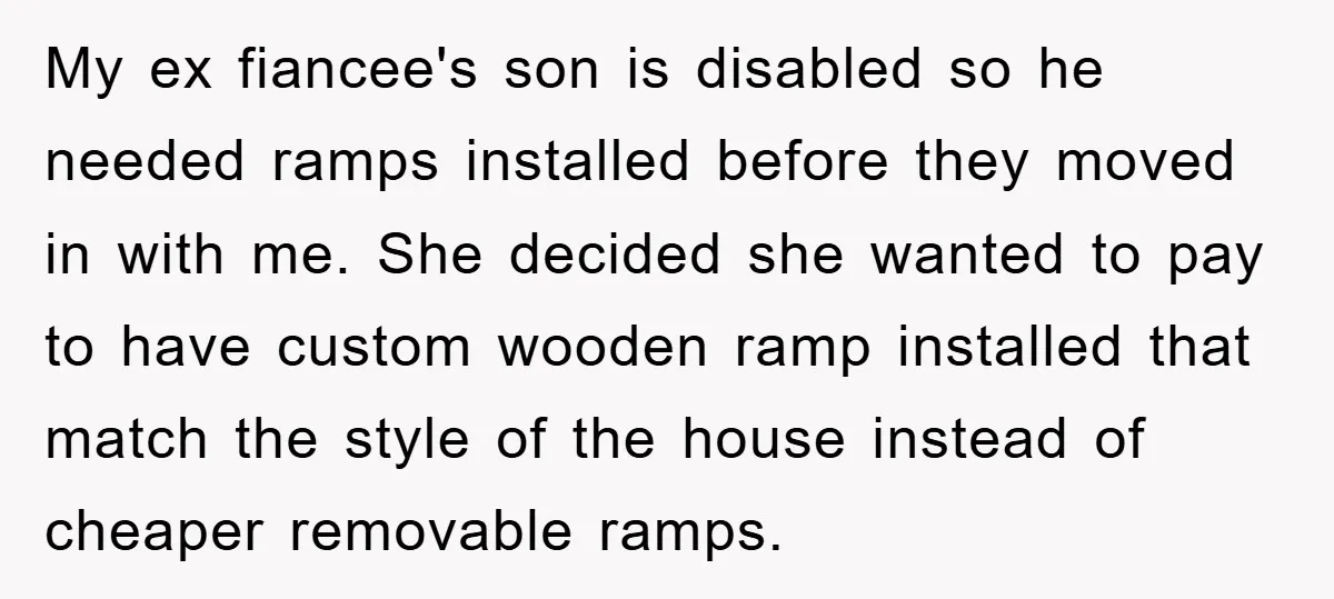 My ex fiancee's son is disabled so he needed ramps installed before they moved in with me. She decided she wanted to pay to have custom wooden ramp installed that...