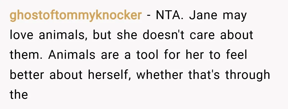 ghostoftommyknocker − NTA. Jane may love animals, but she doesn't care about them. Animals are a tool for her to feel better about herself, whether that's through the